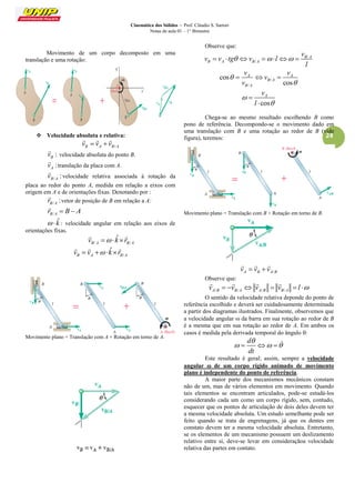 Cinemática dos Sólidos – Prof. Cláudio S. Sartori 
Notas de aula 01 – 1° Bimestre 
24 
Movimento de um corpo decomposto em uma 
translação e uma rotação: 
 Velocidade absoluta e relativa: 
B A B/A v  v  v 
   
: B v 
 
velocidade absoluta do ponto B. 
: A v 
 
translação da placa com A. 
/ : B A v 
 
velocidade relativa associada à rotação da 
placa ao redor do ponto A, medida em relação a eixos com 
origem em A e de orientações fixas. Denotando por : 
/ : B A r 
 
vetor de posição de B em relação a A: 
B/A r  B  A 
 
  kˆ : velocidade angular em relação aos eixos de 
orientações fixas. 
/ / 
ˆ 
B A B A v   k r 
  
/ 
ˆ 
B A B A v  v  k r 
   
Movimento plano = Translação com A + Rotação em torno de A. 
Observe que: 
/ 
/ 
B A 
B A B A 
v 
v v tg v l 
l 
        
/ 
/ 
cos 
cos 
A A 
B A 
B A 
v v 
v 
v 
 
 
   
cos 
A v 
l 
 
 
 
 
Chega-se ao mesmo resultado escolhendo B como 
pono de referência. Decompondo-se o movimento dado em 
uma translação com B e uma rotação ao redor de B (vide 
figura), teremos: 
Movimento plano = Translação com B + Rotação em torno de B. 
A B A/B v  v  v 
   
Observe que: 
A/B B/A A/B B/A v  v  v  v  l  
    
O sentido da velocidade relativa deponde do ponto de 
referência escolhido e deverá ser cuidadosamente determinada 
a partir dos diagramas ilustrados. Finalmente, observemos que 
a velocidade angular  da barra em sua rotação ao redor de B 
é a mesma que em sua rotação ao redor de A. Em ambos os 
casos é medida pela derivada temporal do ângulo : 
d 
dt 
 
    
Este resultado é geral; assim, sempre a velocidade 
angular  de um corpo rígido animado de movimento 
plano é independente do ponto de referência. 
A maior parte dos mecanismos mecânicos constam 
não de um, mas de vários elementos em movimento. Quando 
tais elementos se encontram articulados, pode-se estudá-los 
considerando cada um como um corpo rígido, sem, contudo, 
esquecer que os pontos de articulação de dois deles devem ter 
a mesma velocidade absoluta. Um estudo semelhante pode ser 
feito quando se trata de engrenagens, já que os dentes em 
constato devem ter a mesma velocidade absoluta. Entretanto, 
se os elementos de um mecanismo possuem um deslizamento 
relativo entre si, deve-se levar em consideraçãoa velocidade 
relativa das partes em contato. 
 