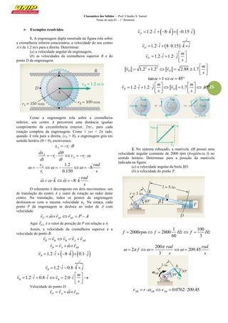 Cinemática dos Sólidos – Prof. Cláudio S. Sartori 
Notas de aula 01 – 1° Bimestre 
25 
 Exemplos resolvidos 
1. A engrenagem dupla mostrada na figura rola sobre 
a cremalheira inferior estacionária; a velocidade do seu centro 
A é de 1.2 m/s para a direita. Determinar: 
(a) a velocidade angular da engrenagem, 
(b) as velocidades da cremalheira superior R e do 
ponto D da engrenagem. 
Como a engrenagem rola sobre a cremalheira 
inferior, seu centro A percorrerá uma distância igualao 
comprimento da circunferência exterior, 2r1, para cada 
rotação completa da engrenagem. Como 1 ver = 2 rade, 
quando A rola para a direita, (xA > 0), a engrenagem gira em 
sentido horário ( < 0), escrevemos: 
A 1 x  r  
1 1 
A 
A 
dx d 
r v r 
dt dt 
 
       
1 
1.2 
8 
0.150 
A v rad 
r s 
         
ˆ 8 ˆ 
rad 
k k 
s 
       
  
O rolamento é decomposto em dois movimentos: um 
de translação do centro A e outro de rotação ao redor deste 
centro. Na translação, todos os pontos da engrenagem 
deslocam-se com a mesma velocidade va. Na rotaça, cada 
ponto P da engrenagem se desloca ao redor de A com 
velocidade: 
P AP v  r 
   
AP r  P  A 
 
Aqui PA r 
 
é o vetor de posição de P em relação a A. 
Assim, a velocidade da cremalheira superior é a 
velocidade do ponto B: 
R B B A AB v  v v  v v 
     
B A AB v  v  r 
    
1.2 ˆ  8 ˆ 0.1 ˆ B v   i    k   j 
 
ˆ 
1.2 ˆ 0.8 ˆ ˆ 
i 
B v i k j 
 
     
 
1.2 ˆ 0.8 ˆ 2.0 ˆ B B 
m 
v i i v i 
s 
  
         
  
  
Velocidade do ponto D: 
D A AD v  v  r 
    
1.2 ˆ  8 ˆ  0.15 ˆ D v   i    k    i 
 
  
ˆ 
1.2 ˆ 8 0.15 ˆ ˆ 
j 
D v   i    k i 
 
1.2 ˆ 1.2 ˆ D 
m 
v i j 
s 
  
      
  
 
2 2 1.2 1.2 2.88 1.7 D D 
m 
v v 
s 
  
       
  
  
tan 1  45 
1.2 ˆ 1.2 ˆ 1.7 45 D D 
m m 
v i j v 
s s 
    
          
    
  
2. No sistema esboçado, a manivela AB possui uma 
velocidade angular constante de 2000 rpm (freqüência f) no 
sentido horário. Determinar para a posição da manivela 
indicada na figura: 
(a) a velocidade angular da biela BD. 
(b) a velocidade do pistão P. 
1 100 
2000 2000 
60 3 
f  rpm f  Hz f  Hz 
200 
2 209.45 
3 
rad rad 
f 
s s 
 
       
0.0762 209.45 AB AB AB v  r  v   
 