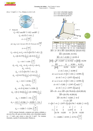 Cinemática dos Sólidos – Prof. Cláudio S. Sartori 
Notas de aula 01 – 1° Bimestre 
4 
(b) α = 2 rad/s2; t = 3 s; ; Pontos A e B, C e D. 
 Ponto B: 
0.2 cos30 ˆ 0.2 30 ˆ B r    i   sen  j 
 
0.173 ˆ 0.1 ˆ B r   i   j 
 
2 
2 ˆ 
rad 
k 
s 
 
  
    
  
 
0 0 2 3 6 
rad 
t 
s 
          
6 ˆ 
rad 
k 
s 
 
  
    
  
 
6 ˆ 0.173 ˆ 0.1 ˆ B B B v  r v   k   i   j 
    
      
ˆ ˆ 
6 0.173 ˆ ˆ 6 0.1 ˆ ˆ B 
j i 
v k i k j 
 
        
 
0.6 ˆ 1.038 ˆ B 
m 
v i j 
s 
  
       
  
 
B BT BN a  a  a  
   
B B B a  r  v 
     
BT B a  r 
   
2 ˆ 0.173 ˆ 0.1 ˆ 
BT a   k   i   j 
 
      
ˆ ˆ 
2 0.173 ˆ ˆ 2 0.1 ˆ ˆ 
BT 
j i 
a k i k j 
 
        
 
2 
0.2 ˆ 0.346 ˆ 
BT 
m 
a i j 
s 
  
       
  
 
BN B a  v 
   
6 ˆ  0.6 ˆ 1.038 ˆ 
BN a   k    i   j 
 
       
ˆ ˆ 
6 0.6 ˆ ˆ 6 1.038 ˆ ˆ 
BT 
j i 
a k i k j 
 
         
 
2 
0.828 ˆ 3.6 ˆ 
BN 
m 
a i j 
s 
  
       
  
 
0.2 ˆ 0.346 ˆ 0.828 ˆ 3.6 ˆ 
BT BN 
B 
a a 
a    i   j    i   j 
  
 
  
2 
1.028 ˆ 3.254 ˆ B 
m 
a i j 
s 
  
       
  
 
1.2 O sistema ilustrado, composto por placas soldadas a 
um eixo fixo AB, gira em torno deste, com velocidade angular 
 = 5 rad/s, que cresce a taxa de 4 rad/s2. No instante 
ilustrado, o ponto E está descendo. Pedem-se: 
(a) o vetor velocidade angular. 
(b) o vetor aceleração angular. 
(c) a velocidade do ponto D. 
Pontos x y z (x,y,z) 
A 0 0.203 0 (0,0.203,0) 
B 0 0 0.152 (0,0,0.152) 
D 0.178 0 0 (0.178,0,0) 
BA  A BBA  0,0.203,00,0,0.152 
  
BA  0,0.203,0.152 
 
BA  0 iˆ  0.203 ˆj 0.152kˆ 
 
 2 2 2 BA  0  0.203  0.152  BA  0.254 
  
0 ˆ 0.203 ˆ 0.152 ˆ ˆ ˆ 
0.254 0.254 0.254 
BA 
e e i j k 
BA 
     
 
 
eˆ  0 iˆ  0.8 ˆj 0.599 kˆ 
  eˆ  5 0 iˆ  0.8 ˆj 0.599 kˆ 
  
  0 iˆ  4 ˆj  2.977 kˆrad s 
 
  eˆ  4 0 iˆ  0.8 ˆj 0.599 kˆ 
  
  0 iˆ 3.202 ˆj  2.397 kˆ rad s2    
 
  0 iˆ  4 ˆj  2.977 kˆrad s 
 
AD  D A AD  0.178,0,00,0.203,0 
  
AD  0.178,0.203,0 
 
AD  0.178 iˆ 0.203 ˆj 0 kˆ 
 
v   AD 
   
v  0 iˆ  4 ˆj  2.977 kˆ0.178 iˆ 0.203 ˆj  0 kˆ 
 
ˆ ˆ ˆ ˆ ˆ 
0 4 2.977 0 4 
0.178 0.203 0 0.178 0.203 
i j k i j 
v  
  
 
0.608 ˆ 0.533 ˆ 0.712 ˆ 
m 
v i j k 
s 
  
         
  
 
z 
x 
y 
B 
A C 
0.203 m 
0.152 m 
0.178 m 
D 
E 
30° 
B 
C 
D 
45° 
60° 
 