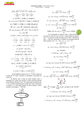Cinemática dos Sólidos – Prof. Cláudio S. Sartori 
Notas de aula 01 – 1° Bimestre 
6 
 2 2 2 AC  0.35  0.2  0.2  AC  0.45 
  
0.35 ˆ 0.2 ˆ 0.2 ˆ ˆ ˆ 
0.45 0.45 0.45 
AC 
e e i j k 
AC 
     
 
 
eˆ  0.778 iˆ 0.444 ˆj  0.444kˆ 
  eˆ  9 0.778 iˆ 0.444 ˆj  0.444 kˆ 
  
  7.002 iˆ 3.996 ˆj 3.996 kˆrad s 
 
AF  F  A AF  0,0,0.20,0.1,0 
  
AF  0,0.1,0.2 
 ˆ AF  0 iˆ 0.1 ˆj  0.2 k 
 
F v   AF 
   
v  7.002iˆ 3.996 ˆj 3.996 kˆ0 iˆ 0.1 ˆj  0.2 kˆ 
 
ˆ ˆ ˆ ˆ ˆ 
7.002 3.996 3.996 7.002 3.996 
0 0.1 0.2 0 0.1 
i j k i j 
v    
  
 
0.3996 ˆ 1.4 ˆ 0 7 ˆ F 
m 
v i j k 
s 
  
          
  
 
  F a   F  A  v 
    
  0 
  
 F  A  0 
  
   F     F  A  v 
    
ˆ ˆ ˆ ˆ ˆ 
7.002 3.996 3.996 7.002 3.996 
0.3996 1.4 0.7 0.3996 1.4 
F 
i j k i j 
 v    
     
  
8.39 ˆ 3.304 ˆ 11.399 ˆ F  v   i   j  k 
  
  
0 
F F a   F  A  v 
 
    
 
2 
8.39 ˆ 3.304 ˆ 11.399 ˆ 
m 
a i j k 
s 
  
        
  
 
4. No problema anterior, use  = 9 rad/s e decresce 
à razão de 13.5 rad/s2, encontre a velocidade e aceleração do 
vértice H. 
5. Sabe-se que a força de atrito estática entre o 
bloquinho B e a placa será vencida e o bloco deslizará quando 
sua aceleração alcançar 3 m/s2. Se a placa parte do repouso em 
t = 0 s e acelera uniformemente à razão de 4 rad/s2, determine 
o instante t e a velocidade angular da placa quando o bloco 
começar a escorregar; r = 200 mm. 
2 2 
2 3 R N T R 
m 
a a a a 
s 
    
2 4 0.2 0.8 T T T 
m 
a r a a 
s 
       
2 2 2 2 
2 3 9 0.8 2.891 N T N N 
m 
a a a a 
s 
       
2 2.891 
3.801 
0.2 
N 
N 
a rad 
a r 
r s 
        
0     t 
3.801 
3.801 0 4 0.95 
4 
   t t  st  s 
6. O bloquinho B repousa sobre a placa horizontal 
que gira em torno de um eixo fixo. A placa parte do repouso 
em t = 0 e acelera à razão constante de 0.5 rad/s2. Sabendo-se 
que r = 200 mm, determinar o módulo da aceleração total do 
bloco quando: (a) t = 0 s. (b) t = 1 s e (c) t = 2 s. 
2 2 
R N T a  a  a 
2 0.5 0.2 0.1 T T T 
m 
a r a a 
s 
       
0   0rad s 
2 
0 0 0 N N t  a   ra  
2 0.1 R T R 
m 
a a a 
s 
   
t 1 
0 0 0.5 1 0.5 
rad 
t 
s 
          
2 2 
2 1 0.5 0.2 0.05 N N N 
rad 
t a r a a 
s 
         
2 0.1 T T 
m 
a r a 
s 
    
2 2 2 2 
2 0.05 0.1 0.118 R R N T R R 
m 
a a a a a a 
s 
        
0 0.1 
2 63.43 
0.05 
T 
N 
a 
tg tg arctg 
a 
         
t  2 2 0.1 T T 
m 
a r a 
s 
    
0 0 0.5 2 1 
rad 
t 
s 
          
2 2 
2 2 1 0.2 0.2 N N N 
rad 
t a r a a 
s 
         
B 
A 
 
α 
N a 
 
R a 
 
T a 
 
 
 
