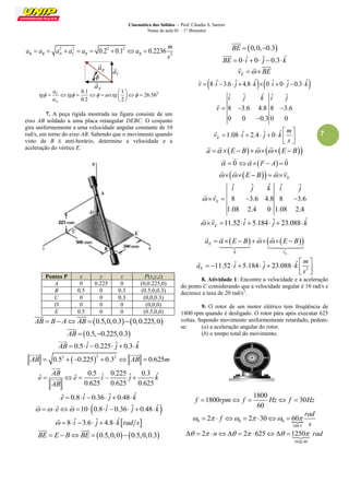 Cinemática dos Sólidos – Prof. Cláudio S. Sartori 
Notas de aula 01 – 1° Bimestre 
7 
2 2 2 2 
2 0.2 0.1 0.2236 R R N T R R 
m 
a a a a a a 
s 
        
0 0.1 1 
26.56 
0.2 2 
T 
N 
a 
tg tg arctg 
a 
    
  
        
  
7. A peça rígida mostrada na figura consiste de um 
eixo AB soldado a uma placa retangular DEBC. O conjunto 
gira uniformemente a uma velocidade angular constante de 10 
rad/s, em torno do eixo AB. Sabendo que o movimento quando 
visto de B é anti-horário, determine a velocidade e a 
aceleração do vértice E. 
Pontos P x y z P(x,y,z) 
A 0 0.225 0 (0,0.225,0) 
B 0.5 0 0.3 (0.5,0,0.3) 
C 0 0 0.3 (0,0,0.3) 
D 0 0 0 (0,0,0) 
E 0.5 0 0 (0.5,0,0) 
AB  B  A AB  0.5,0,0.30,0.225,0 
  
AB  0.5,0.225,0.3 
 
AB  0.5 iˆ 0.225 ˆj  0.3 kˆ 
 
 2 2 2 AB  0.5  0.225  0.3  AB  0.625m 
  
0.5 ˆ 0.225 ˆ 0.3 ˆ ˆ ˆ 
0.625 0.625 0.625 
AB 
e e i j k 
AB 
     
 
 
eˆ  0.8 iˆ 0.36 ˆj  0.48kˆ 
  eˆ 10 0.8 iˆ 0.36 ˆj  0.48 kˆ 
  
  8 iˆ 3.6 ˆj  4.8 kˆrad s 
 
BE  E  BBE  0.5,0,00.5,0,0.3 
  
BE  0,0,0.3 
 
BE  0 iˆ  0 ˆj 0.3kˆ 
 
E v  BE 
   
v  8iˆ 3.6 ˆj  4.8 kˆ0iˆ  0 ˆj 0.3 kˆ 
 
ˆ ˆ ˆ ˆ ˆ 
8 3.6 4.8 8 3.6 
0 0 0.3 0 0 
i j k i j 
v    
 
 
1.08 ˆ 2.4 ˆ 0 ˆ E 
m 
v i j k 
s 
  
        
  
 
a  E  B  E  B 
    
  0 
  
 F  A  0 
  
   E     E  B  v 
    
ˆ ˆ ˆ ˆ ˆ 
8 3.6 4.8 8 3.6 
1.08 2.4 0 1.08 2.4 
E 
i j k i j 
 v    
  
11.52 ˆ 5.184 ˆ 23.088 ˆ E  v   i   j   k 
  
     
0 E 
E 
v 
a   E  B     E  B 
  
    
  
2 
11.52 ˆ 5.184 ˆ 23.088 ˆ E 
m 
a i j k 
s 
  
         
  
 
8. Atividade 1: Encontre a velocidade e a aceleração 
do ponto C considerando que a velocidade angular é 10 rad/s e 
decresce a taxa de 20 rad/s2. 
9. O rotor de um motor elétrico tem freqüência de 
1800 rpm quando é desligado. O rotor pára após executar 625 
voltas. Supondo movimento uniformemente retardado, pedem-se: 
(a) a aceleração angular do rotor. 
(b) o tempo total do movimento. 
1800 
1800 30 
60 
f  rpm f  Hz f  Hz 
0 0 0  
188.5 
2 2 30 60 
rad 
f 
s 
           
3926.99 
  2 n  2 625 1250 rad 
N a 
 
R a 
 
T a 
 
 
 