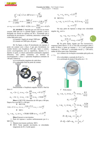 Cinemática dos Sólidos – Prof. Cláudio S. Sartori 
Notas de aula 01 – 1° Bimestre 
8 
 
2 
2 2 0 
0 
0 
2 
2 
 
     
 
        
  
 2 2 
2 
4.524 
60 3600 
1.44 
2 1250 2500 
rad 
s 
  
    
   
 
         
  
 
0 
188.5 
0 188.5 4.524 41.67 
4.524 
    t     t t  t  s 
10. Atividade 1: Suponha que um rotor de um motor 
execute 2400 rpm em 4 s quando ligado e quando o rotor é 
desligado ele retorna ao repouso em 40 s. Assumindo que a 
aceleração do movimento é uniforme, determine o número de 
voltas dado pelo rotor: 
(a) quando é ligado até atingir 2400 rpm. 
(b) estando em 2400 rpm, até parar. 
11. Na figura, o disco B inicialmente em repouso, é 
posto em contato com o disco A que gira inicialmente no 
sentido horário com freqüência 450 rpm. Após o contato, 
ocorre escorregamento com as superfícies, durante 6 s e 
durante os quais, os discos apresentam acelerações angulares 
diferentes, mas ambas constantes. Ao término do 
escorregamento, o disco A apresenta freqüência constante de 
140 rpm. Pedem-se: 
(a) as acelerações angulares de cada disco. 
(b) a velocidade final do ponto de contato. 
Determinando a freqüência angular inicial e final do 
disco A: 
0 0 0 0 
450 
2 2 47.12 
60 A A A A 
rad 
f 
s 
          
140 
2 2 14.66 
60 Af Af Af Af 
rad 
f 
s 
          
Disco A: MCUVR: desacelera de 450 rpm a 140 rpm. 
Depois fica com MCU a 140 rpm: 
 MCUVR: 
2 
14.66 47.12 
14.66 47.12 6 5.41 
6 A A A 
rad 
s 
   
 
        
 MCU: 
14.66 0.08 1.17 
PA Af A PA PA 
m 
v r v v 
s 
       
Disco B possui os movimentos: 
1. Parte do repouso e acelera uniformemente por 6 s. 
MCUVA. 
2. Mantem movimento uniforme. MCU. 
 MCU: Neste segundo movimento, as velocidades 
tangenciais de B e A serão iguais: 
1.17 
PA PB PB 
m 
v v v 
s 
   
 MCUVA: 
1.17 
1.17 0.12 
0.12 PB Bf B Bf Bf v   r      
9.75 
Bf 
rad 
s 
  
Ou seja, parte do repouso e atinge essa velocidade 
angular 
Bf  em 6 s: 
0 
0 
f 
f 
B B 
B B B B t 
t 
  
    
 
     
2 
9.75 0 
1.63 
6 B B 
rad 
s 
  
 
   
12. Na polia dupla, ligadas por fios inextensíveis, 
suspensos pelos blocos A e B, os fios não escorregam sobre a 
polia. O bloco A parte no instante t = 0 s, com aceleração 
constante aA = 300 mm/s2 e velocidade inicial vA = 240 mm/s, 
ambas de baixo para cima. Determine: 
(a) o número de revoluções executadas pela polia em 
t = 3 s. 
(b) a velocidade e a posição de B em 3 s. 
(c) a aceleração do ponto D da polia em t = 0. 
 Polia menor: 
0.3 
0.12 
A 
A 
T 
T A A A A 
A 
a 
a r 
r 
      
2 2.5 A 
rad 
s 
  
0 
0 0 0 0 
0.24 
0.12 
A 
A A A A A 
A 
v 
v r 
r 
      
0 2.0 
A 
rad 
s 
  
2 
0 0 
1 
2 A A     t    t 
2 
0 0 
1 
2 A A       t    t 
A 
120 mm 
B 
80 mm 
 