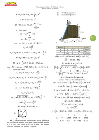 Cinemática dos Sólidos – Prof. Cláudio S. Sartori 
Notas de aula 01 – 1° Bimestre 
9 
2 
0 0 
1 
2 A A       t    t 
2 1 
2 3 2.5 3 
2 
     
 
2.75 
17.25 
17.25 
2 
 rad  rev 
 
     
 Polia maior: 
0 0 2.0 
A B 
rad 
s 
   
2 2.5 A B 
rad 
s 
   
0 2 2.5 3 
B B B B     t    
9.5 B 
rad 
s 
  
9.5 0.18 1.71 B B B B B 
m 
v r v v 
s 
        
2 
0 0 
1 
2 B B       t    t 
2 1 
2 3 2.5 3 17.25 
2 
       rad 
17.25 0.18 3.10571 B B B B s    r s   s  m 
 Aceleração em D: 
2 2.5 
TD D B D A 
rad 
a r 
s 
     
2.5 0.18 
TD D B TD a   r a    2 0.45 
TD 
m 
a 
s 
 
2 
0 2 
ND D B D A 
rad 
a r 
s 
     
2 
2 2 0.18 0.72 
ND ND 
m 
a a 
s 
    
2 2 
RD TD ND a  a  a 
2 2 
2 0.45 0.72 0.849 
RD RD 
m 
a a 
s 
     
0.45 
0.72 
D 
D 
T 
N 
a 
tg tg 
a 
     
  arctg0.625  32 
13. O sistema ilustrado, composto por placas soldadas a 
um eixo fixo AB, gira em torno deste, com velocidade angular 
 = 5 rad/s, que cresce a taxa de 4 rad/s2. No instante 
ilustrado, o ponto C está subindo. Pedem-se: 
(a) a velocidade no ponto C. 
(c) a aceleração do ponto C. 
Pontos x y z (x,y,z) 
A 0 0.56 0 (0,0.56,0) 
B 0 0 0.8 (0,0,0.8) 
C 0.56 0 0 (0.56,0,0) 
BA  A BBA  0,0.56,00,0,0.8 
  
BA  0,0.56,0.8 
 
BA  0 iˆ  0.56 ˆj 0.8kˆ 
 
 2 2 2 BA  0  0.56  0.8  BA  0.976 
  
0 ˆ 0.56 ˆ 0.8 ˆ ˆ ˆ 
0.976 0.976 0.976 
BA 
e e i j k 
BA 
     
 
 
eˆ  0 iˆ  0.573 ˆj 0.819kˆ 
Como o ponto C está subindo (horário): 
   eˆ  5 0 iˆ  0.573 ˆj 0.819 kˆ 
  
  0 iˆ  2.865 ˆj  4.095 kˆrad s 
 
  eˆ  4 0 iˆ  0.573 ˆj 0.819 kˆ 
  
  0 iˆ  2.292 ˆj 3.276 kˆ rad s2    
 
AC  C  A AC  0.56,0,0 0,0.56,0 
  
AC  0.56,0.56,0 
 
AC  0.56 iˆ 0.56 ˆj  0 kˆ 
 
C v   AC 
   
0 ˆ 2.865 ˆ 4.095 ˆ 0.56 ˆ 0.56 ˆ 0 ˆ C v   i   j   k   i   j   k 
 
ˆ ˆ ˆ ˆ ˆ 
0 2.865 4.095 0 2.865 
0.56 0.56 0 0.56 0.56 
C 
i j k i j 
v    
  
 
TD a 
 
ND a 
 
D 
RD a 
 
 
z 
x 
y 
B 
A C 
0.56 m 
0.80 m 
0.56 m 
D 
E 
 