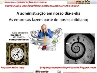 A administração em nosso dia-a-dia
As empresas fazem parte do nosso cotidiano;
UNIVIMA - QUALIFICAÇÃO PROFISSIONAL
Professor Aldeir Lopes
COORDENAÇÃO URE SÃO JOÃO DOS PATOS: WALTER ALENCAR DE SOUSA
Blog:programamaranhaoprofissional.blogspot.com.br
 