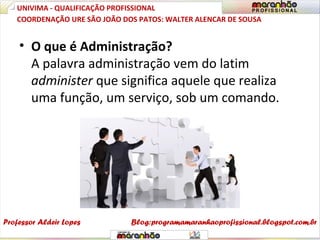 • O que é Administração?
A palavra administração vem do latim
administer que significa aquele que realiza
uma função, um serviço, sob um comando.
UNIVIMA - QUALIFICAÇÃO PROFISSIONAL
Professor Aldeir Lopes
COORDENAÇÃO URE SÃO JOÃO DOS PATOS: WALTER ALENCAR DE SOUSA
Blog:programamaranhaoprofissional.blogspot.com.br
 