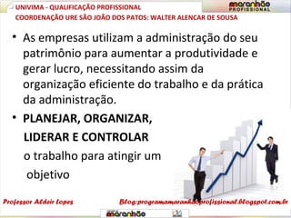• As empresas utilizam a administração do seu
patrimônio para aumentar a produtividade e
gerar lucro, necessitando assim da
organização eficiente do trabalho e da prática
da administração.
• PLANEJAR, ORGANIZAR,
LIDERAR E CONTROLAR
o trabalho para atingir um
objetivo
UNIVIMA - QUALIFICAÇÃO PROFISSIONAL
Professor Aldeir Lopes
COORDENAÇÃO URE SÃO JOÃO DOS PATOS: WALTER ALENCAR DE SOUSA
Blog:programamaranhaoprofissional.blogspot.com.br
 