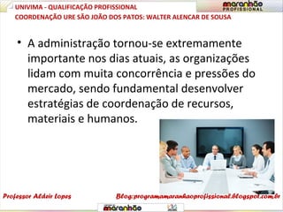 • A administração tornou-se extremamente
importante nos dias atuais, as organizações
lidam com muita concorrência e pressões do
mercado, sendo fundamental desenvolver
estratégias de coordenação de recursos,
materiais e humanos.
UNIVIMA - QUALIFICAÇÃO PROFISSIONAL
Professor Aldeir Lopes
COORDENAÇÃO URE SÃO JOÃO DOS PATOS: WALTER ALENCAR DE SOUSA
Blog:programamaranhaoprofissional.blogspot.com.br
 