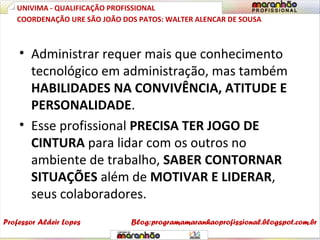 • Administrar requer mais que conhecimento
tecnológico em administração, mas também
HABILIDADES NA CONVIVÊNCIA, ATITUDE E
PERSONALIDADE.
• Esse profissional PRECISA TER JOGO DE
CINTURA para lidar com os outros no
ambiente de trabalho, SABER CONTORNAR
SITUAÇÕES além de MOTIVAR E LIDERAR,
seus colaboradores.
UNIVIMA - QUALIFICAÇÃO PROFISSIONAL
Professor Aldeir Lopes
COORDENAÇÃO URE SÃO JOÃO DOS PATOS: WALTER ALENCAR DE SOUSA
Blog:programamaranhaoprofissional.blogspot.com.br
 