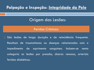 Palpação e Inspeção: Integridade da Pele
Feridas Crônicas:
Origem das Lesões:
 São lesões de longa duração e de reincidência frequente.
Resultam de traumatismos ou doenças relacionadas com o
impedimento de suprimento sanguíneo. Incluem-se nesta
categoria as lesões por pressão, úlceras venosas, arteriais
feridas diabéticas.
 