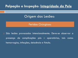 Palpação e Inspeção: Integridade da Pele
Origem das Lesões:
 São lesões provocadas intencionalmente. Deve-se observar a
presença de complicações pós – operatórias, tais como:
hemorragias, infecções, deiscência e fístula.
Feridas Cirúrgicas:
 