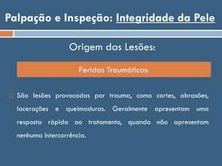 Palpação e Inspeção: Integridade da Pele
Origem das Lesões:
 São lesões provocadas por trauma, como cortes, abrasões,
lacerações e queimaduras. Geralmente apresentam uma
resposta rápida ao tratamento, quando não apresentam
nenhuma intercorrência.
Feridas Traumáticas:
 