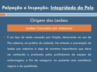 Palpação e Inspeção: Integridade da Pele
Origem das Lesões:
 E um tipo de lesão causada por fricção, decorrente ao uso de
fita adesiva, na prática do cuidado. No entanto a prevenção de
lesões por adesivos é algo de extrema importância que deve
ser conhecido e praticado pelos profissionais da equipe de
enfermagem, a fim de assegurar ao paciente uma assistência
segura e de qualidade.
Lesões Causadas por Adesivos:
 