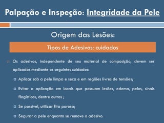 Palpação e Inspeção: Integridade da Pele
Origem das Lesões:
Tipos de Adesivos: cuidados
 Os adesivos, independente de seu material de composição, devem ser
aplicados mediante os seguintes cuidados:
 Aplicar sob a pele limpa e seca e em regiões livres de tensões;
 Evitar a aplicação em locais que possuam lesões, edema, pelos, sinais
flogísticos, dentre outros ;
 Se possível, utilizar fita porosa;
 Segurar a pele enquanto se remove o adesivo.
 