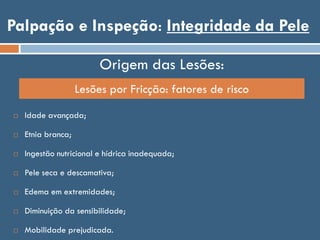 Palpação e Inspeção: Integridade da Pele
Origem das Lesões:
Lesões por Fricção: fatores de risco
 Idade avançada;
 Etnia branca;
 Ingestão nutricional e hídrica inadequada;
 Pele seca e descamativa;
 Edema em extremidades;
 Diminuição da sensibilidade;
 Mobilidade prejudicada.
 