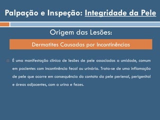 Palpação e Inspeção: Integridade da Pele
Origem das Lesões:
Dermatites Causadas por Incontinências
 É uma manifestação clínica de lesões de pele associadas a umidade, comum
em pacientes com incontinência fecal ou urinária. Trata-se de uma inflamação
de pele que ocorre em consequência do contato da pele perienal, perigenital
e áreas adjacentes, com a urina e fezes.
 