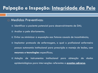 Palpação e Inspeção: Integridade da Pele
 Medidas Preventivas:
 Identificar o paciente potencial para desenvolvimento de DAI;
 Avaliar a pele diariamente;
 Evitar ou minimizar a exposição aos fatores causais de incontinência;
 Implantar protocolo de enfermagem, o qual o profissional enfermeiro
possua autonomia institucional para prescrição e manejo de lesões, com
recursos e tecnologias específicas;
 Adoção de instrumentos institucional para obtenção de dados
epidemiológicos para intervenções referentes a eventos adverso.
 