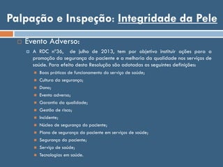 Palpação e Inspeção: Integridade da Pele
 Evento Adverso:
 A RDC nº36, de julho de 2013, tem por objetivo instituir ações para a
promoção da segurança do paciente e a melhoria da qualidade nos serviços de
saúde. Para efeito desta Resolução são adotadas as seguintes definições:
 Boas práticas de funcionamento do serviço de saúde;
 Cultura da segurança;
 Dano;
 Evento adverso;
 Garantia da qualidade;
 Gestão de risco;
 Incidente;
 Núcleo de segurança do paciente;
 Plano de segurança do paciente em serviços de saúde;
 Segurança do paciente;
 Serviço de saúde;
 Tecnologias em saúde.
 