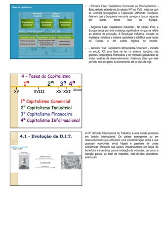 - - Primeira Fase: Capitalismo Comercial ou Pré-Capitalismo -
Este período estende-se do século XVI ao XVIII. Inicia-se com
as Grandes Navegações e Expansões Marítimas Européias,
fase em que a burguesia mercante começa a buscar riquezas
em outras terras fora da Europa.
- - Segunda Fase: Capitalismo Industrial - No século XVIII, a
Europa passa por uma mudança significativa no que se refere
ao sistema de produção. A Revolução Industrial, iniciada na
Inglaterra, fortalece o sistema capitalista e solidifica suas raízes
na Europa e em outras regiões do mundo.
- - Terceira Fase: Capitalismo Monopolista-Financeiro - Iniciada
no século XX, esta fase vai ter no sistema bancário, nas
grandes corporações financeiras e no mercado globalizado as
molas mestras de desenvolvimento. Podemos dizer que este
período está em pleno funcionamento até os dias de hoje.
4 - Fases do Capitalismo
XV XVIII XX
1ª 2ª 3ª
1ª Capitalismo Comercial
2ª Capitalismo Industrial
3ª Capitalismo Financeiro
4ª Capitalismo Informacional
Século
4ª
XXI
4.1 - Evolução da D.I.T.
A DIT (Divisão Internacional do Trabalho) é uma divisão produtiva
em âmbito internacional. Os países emergentes ou em
desenvolvimento que obtiveram uma industrialização tardia e que
possuem economias ainda frágeis e passíveis de crises
econômicas oferecem aos países industrializados um leque de
benefícios e incentivos para a instalação de indústrias, tais como a
isenção parcial ou total de impostos, mão-de-obra abundante,
entre outro
 