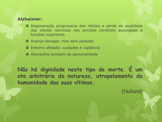 Alzheimer:
 Degeneração progressiva das células e perda de qualidade
das células nervosas nas porções cerebrais associadas a
funções superiores
 Avança devagar, mas sem paradas
 Entorno afetado: cuidados e vigilância
 Alterações também de personalidade
Não há dignidade neste tipo de morte. É um
ato arbitrário da natureza, atropelamento da
humanidade das suas vítimas.
(Nulland)
 