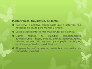 Morte trágica, traumática, acidental:
 Não serve a objetivo algum posto que a natureza não
necessita de ajuda para manter a ordem
 Suicídio consciente: forma mais brutal de violência
 Outras formas de suicídio: comportamento
autodestrutivo (álcool, drogas, direção perigosa, fumo,
hábitos sexuais não seguros, participação de brigas,
torcidas organizadas, quadrilhas...)
 Afogamento, sufocamentos, acidentes nos meios de
transporte, violência
 