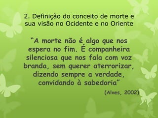 “A morte não é algo que nos
espera no fim. É companheira
silenciosa que nos fala com voz
branda, sem querer aterrorizar,
dizendo sempre a verdade,
convidando à sabedoria”
(Alves, 2002)
2. Definição do conceito de morte e
sua visão no Ocidente e no Oriente
 