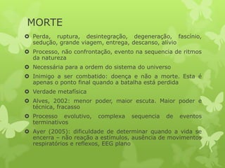 MORTE
 Perda, ruptura, desintegração, degeneração, fascínio,
sedução, grande viagem, entrega, descanso, alívio
 Processo, não confrontação, evento na sequencia de ritmos
da natureza
 Necessária para a ordem do sistema do universo
 Inimigo a ser combatido: doença e não a morte. Esta é
apenas o ponto final quando a batalha está perdida
 Verdade metafísica
 Alves, 2002: menor poder, maior escuta. Maior poder e
técnica, fracasso
 Processo evolutivo, complexa sequencia de eventos
terminativos
 Ayer (2005): dificuldade de determinar quando a vida se
encerra – não reação a estímulos, ausência de movimentos
respiratórios e reflexos, EEG plano
 