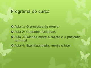 Programa do curso
 Aula 1: O processo do morrer
 Aula 2: Cuidados Paliativos
 Aula 3:Falando sobre a morte e o paciente
terminal
 Aula 4: Espiritualidade, morte e luto
 