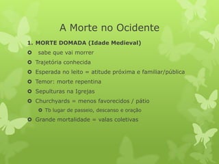 A Morte no Ocidente
1. MORTE DOMADA (Idade Medieval)
 sabe que vai morrer
 Trajetória conhecida
 Esperada no leito = atitude próxima e familiar/pública
 Temor: morte repentina
 Sepulturas na Igrejas
 Churchyards = menos favorecidos / pátio
 Tb lugar de passeio, descanso e oração
 Grande mortalidade = valas coletivas
 