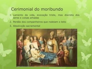 Cerimonial do moribundo
1. Lamento da vida, evocação triste, mas discreta dos
seres e coisas amadas
2. Perdão dos companheiros que rodeiam o leito
3. Absolvição sacramental
 