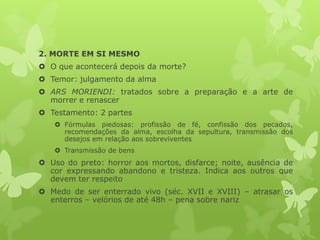 2. MORTE EM SI MESMO
 O que acontecerá depois da morte?
 Temor: julgamento da alma
 ARS MORIENDI: tratados sobre a preparação e a arte de
morrer e renascer
 Testamento: 2 partes
 Fórmulas piedosas: profissão de fé, confissão dos pecados,
recomendações da alma, escolha da sepultura, transmissão dos
desejos em relação aos sobreviventes
 Transmissão de bens
 Uso do preto: horror aos mortos, disfarce; noite, ausência de
cor expressando abandono e tristeza. Indica aos outros que
devem ter respeito
 Medo de ser enterrado vivo (séc. XVII e XVIII) – atrasar os
enterros – velórios de até 48h – pena sobre nariz
 