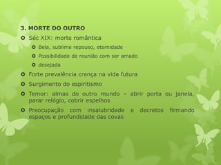 3. MORTE DO OUTRO
 Séc XIX: morte romântica
 Bela, sublime repouso, eternidade
 Possibilidade de reunião com ser amado
 desejada
 Forte prevalência crença na vida futura
 Surgimento do espiritismo
 Temor: almas do outro mundo – abrir porta ou janela,
parar relógio, cobrir espelhos
 Preocupação com insalubridade e decretos firmando
espaços e profundidade das covas
 