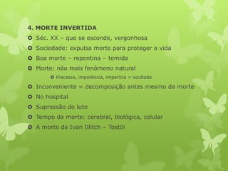 4. MORTE INVERTIDA
 Séc. XX – que se esconde, vergonhosa
 Sociedade: expulsa morte para proteger a vida
 Boa morte – repentina – temida
 Morte: não mais fenômeno natural
 Fracasso, impotência, imperícia = ocultada
 Inconveniente = decomposição antes mesmo da morte
 No hospital
 Supressão do luto
 Tempo da morte: cerebral, biológica, celular
 A morte de Ivan Illitch – Tostói
 