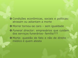  Condições econômicas, sociais e políticas:
atrasam ou adiantam a morte
 Morrer tornou-se caro – sem igualdade
 Funeral director: empresários que cuidam
dos serviços funerários- família???
 Morte: questão de fato e não de direito –
médico é quem atesta
 
