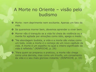 A Morte no Oriente – visão pelo
budismo
 Morte: nem deprimente nem excitante. Apenas um fato da
vida.
 Se queremos morrer bem, devemos aprender a viver bem.
 Morrer não é tranquilo se a vida foi cheia de violência ou a
mente foi agitada por emoções como ódio, apego e medo.
 “Na abordagem budista, a vida e a morte são vistas como
um todo, onde a morte é o começo de um novo capítulo da
vida. A morte é um espelho no qual o inteiro significado da
vida é refletido.” (RINPOCHE, p. 29)
 “Para quem se preparou e praticou, a morte não chega
como uma derrota, mas como um triunfo, um coroamento
da vida e o seu mais glorioso instante.’ (RINPOCHE, p. 33)
 