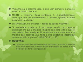  “Amanhã ou a próxima vida, o que vem primeiro, nunca se
sabe” – ditado tibetano
 MORTE = mistério. Duas verdades: 1. é absolutamente
certo que um dia morreremos; 2. incerto quando e onde
essa hora irá chegar
 Lei IMUTÁVEL no universo – todas as coisas MUDAM!!!
 “A sociedade moderna é em larga escala um deserto
espiritual em que a maioria imagina que esta vida é tudo o
que existe. Sem qualquer fé autêntica numa vida futura, a
maioria das pessoas vive toda a sua existência destituída
de um sentido supremo” (RINPOCHE, p. 25)
 QUESTÃO:
 Lembro a cada instante que estou morrendo, e todos e tudo ao
meu redor também, e desse modo trato todos os seres a todo
momento de forma compassiva?
 