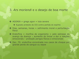 3. Ars moriendi e o desejo de boa morte
 AGONIA = grego agon = luta severa
 Suposto protesto do ICS contra partida do espírito
 Dias, semanas, horas = sofrimento moral e perturbação
física
 Endorfina = morfina do organismo = pelo estresse do
avanço da doença – aumento do limiar a dor e reações
emocionais – proteção perigos físicos e emocionais
 Dec. 70: endorfina encontrada nos casos de choque por
grande perda de sangue ou sepse
 
