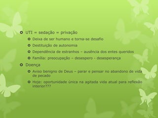 UTI = sedação = privação
 Deixa de ser humano e torna-se desafio
 Destituição de autonomia
 Dependência de estranhos – ausência dos entes queridos
 Família: preocupação – desespero - desesperança
 Doença
 Aviso benigno de Deus – parar e pensar no abandono de vida
de pecado
 Hoje: oportunidade única na agitada vida atual para reflexão
interior???
 
