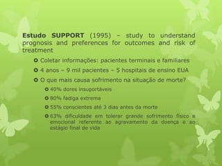 Estudo SUPPORT (1995) – study to understand
prognosis and preferences for outcomes and risk of
treatment
 Coletar informações: pacientes terminais e familiares
 4 anos – 9 mil pacientes – 5 hospitais de ensino EUA
 O que mais causa sofrimento na situação de morte?
 40% dores insuportáveis
 80% fadiga extrema
 55% conscientes até 3 dias antes da morte
 63% dificuldade em tolerar grande sofrimento físico e
emocional referente ao agravamento da doença e ao
estágio final de vida
 