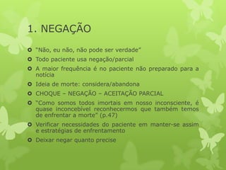 1. NEGAÇÃO
 “Não, eu não, não pode ser verdade”
 Todo paciente usa negação/parcial
 A maior frequência é no paciente não preparado para a
notícia
 Ideia de morte: considera/abandona
 CHOQUE – NEGAÇÃO – ACEITAÇÃO PARCIAL
 “Como somos todos imortais em nosso inconsciente, é
quase inconcebível reconhecermos que também temos
de enfrentar a morte” (p.47)
 Verificar necessidades do paciente em manter-se assim
e estratégias de enfrentamento
 Deixar negar quanto precise
 