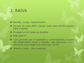 2. RAIVA
 Revolta, inveja, ressentimento
 Período de mais difícil manejo tanto para família quanto
para a equipe
 Propaga-se em todas as direções
 POR QUE???
 “Um paciente que é respeitado e compreendido, a quem
são dispensados tempo e atenção, logo abaixará a voz e
diminuirá suas exigências irascíveis” (p.57)
 Tolerar a raiva – não é pessoal
 