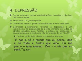 4. DEPRESSÃO
 Novos sintomas, novas hospitalizações, cirurgias – não tem
mais como negar
 Sentimento de grande perda
 Depressão reativa: pode ser encorajado a ver o lado bom
 Depressão preparatória: “quando a depressão é um
instrumento na preparação da perda iminente de todos os
objetos amados, para facilitar o estado de aceitação, o
encorajamento e a confiança não tem razão de ser” (p.93)
 Prestes a perder tudo e todos = exteriorizar seu pesar
“E não é só o mundo que eu perco, não
é só tudo e todos que amo. Eu me
perco a mim mesmo. Zás – e eis que eu
sumi.” (p.129)
 