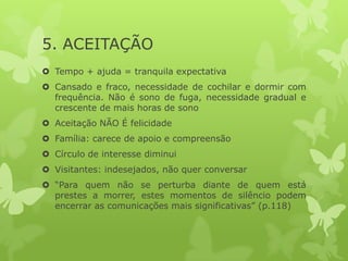 5. ACEITAÇÃO
 Tempo + ajuda = tranquila expectativa
 Cansado e fraco, necessidade de cochilar e dormir com
frequência. Não é sono de fuga, necessidade gradual e
crescente de mais horas de sono
 Aceitação NÃO É felicidade
 Família: carece de apoio e compreensão
 Círculo de interesse diminui
 Visitantes: indesejados, não quer conversar
 “Para quem não se perturba diante de quem está
prestes a morrer, estes momentos de silêncio podem
encerrar as comunicações mais significativas” (p.118)
 