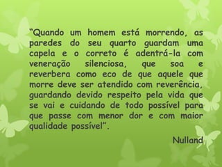 “Quando um homem está morrendo, as
paredes do seu quarto guardam uma
capela e o correto é adentrá-la com
veneração silenciosa, que soa e
reverbera como eco de que aquele que
morre deve ser atendido com reverência,
guardando devido respeito pela vida que
se vai e cuidando de todo possível para
que passe com menor dor e com maior
qualidade possível”.
Nulland
 