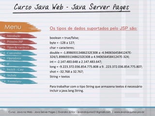 boolean = true/false;
byte = -128 a 127;
char = caracteres;
double = -1.89869313486232E308 a -4.94065645841247E-
324/1.89869313486232E308 a 4.94065645841247E-324;
int = -2.147.483.648 a 2.147.483.647;
long = -9.223.372.036.854.775.808 a 9. .223.372.036.854.775.807;
shot = -32.768 a 32.767;
String = textos
Para trabalhar com o tipo String que armazena textos é necessário
incluir a java.lang.String.
Curso: Java na Web - Java Server Pages | Evandro Júnior – evandrojunior21@gmail.com | www.evandrojunior.pro.br
Os tipos de dados suportados pelo JSP são:Menu
1 . Introdução
2 . Primeiro JSP
3 . Tipos de variáveis
4 . Conversões
5 . Operadores
6 . IF
7 . Switch - Case
8 . Include
9 . Formulário
 