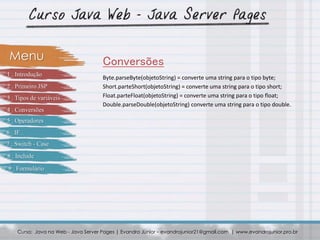 Byte.parseByte(objetoString) = converte uma string para o tipo byte;
Short.parteShort(objetoString) = converte uma string para o tipo short;
Float.parteFloat(objetoString) = converte uma string para o tipo float;
Double.parseDouble(objetoString) converte uma string para o tipo double.
Curso: Java na Web - Java Server Pages | Evandro Júnior – evandrojunior21@gmail.com | www.evandrojunior.pro.br
ConversõesMenu
1 . Introdução
2 . Primeiro JSP
3 . Tipos de variáveis
4 . Conversões
5 . Operadores
6 . IF
7 . Switch - Case
8 . Include
9 . Formulário
 