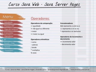 Operadores de comparação:
== igualdade
!= não igual ou diferente
> maior
>= maior ou igual
Operadores aritméticos
+ soma
- subtrais
/ divide
* multiplica
% resto
Curso: Java na Web - Java Server Pages | Evandro Júnior – evandrojunior21@gmail.com | www.evandrojunior.pro.br
Operadores:Menu
Concatenadores
&& representa o and ou e
|| representa o or ou ou
^ representa o or exclusivo
Operadores de Incremento e
decremento
++ incrementa valor
-- decrementa valor
1 . Introdução
2 . Primeiro JSP
3 . Tipos de variáveis
4 . Conversões
5 . Operadores
6 . IF
7 . Switch - Case
8 . Include
9 . Formulário
 