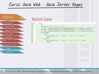 Curso: Java na Web - Java Server Pages | Evandro Júnior – evandrojunior21@gmail.com | www.evandrojunior.pro.br
Switch CaseMenu
1 . Introdução
2 . Primeiro JSP
3 . Tipos de variáveis
4 . Conversões
5 . Operadores
6 . IF
7 . Switch - Case
8 . Include
9 . Formulário
 