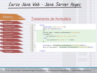 Curso: Java na Web - Java Server Pages | Evandro Júnior – evandrojunior21@gmail.com | www.evandrojunior.pro.br
Tratamento de formulárioMenu
1 . Introdução
2 . Primeiro JSP
3 . Tipos de variáveis
4 . Conversões
5 . Operadores
6 . IF
7 . Switch - Case
8 . Include
9 . Formulário
 