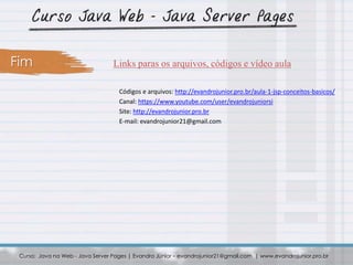 Curso: Java na Web - Java Server Pages | Evandro Júnior – evandrojunior21@gmail.com | www.evandrojunior.pro.br
Links paras os arquivos, códigos e vídeo aulaFim
Códigos e arquivos: http://evandrojunior.pro.br/aula-1-jsp-conceitos-basicos/
Canal: https://www.youtube.com/user/evandrojuniorsi
Site: http://evandrojunior.pro.br
E-mail: evandrojunior21@gmail.com
 