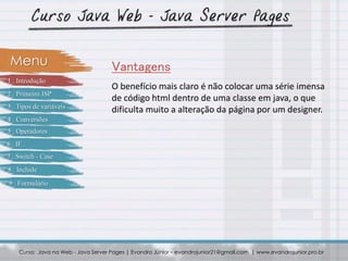 O benefício mais claro é não colocar uma série imensa
de código html dentro de uma classe em java, o que
dificulta muito a alteração da página por um designer.
Curso: Java na Web - Java Server Pages | Evandro Júnior – evandrojunior21@gmail.com | www.evandrojunior.pro.br
VantagensMenu
1 . Introdução
2 . Primeiro JSP
3 . Tipos de variáveis
4 . Conversões
5 . Operadores
6 . IF
7 . Switch - Case
8 . Include
9 . Formulário
 